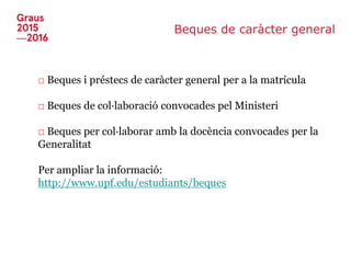 Beques de caràcter general
□ Beques i préstecs de caràcter general per a la matrícula
□ Beques de col·laboració convocades pel Ministeri
□ Beques per col·laborar amb la docència convocades per la
Generalitat
Per ampliar la informació:
http://www.upf.edu/estudiants/beques
 