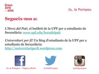 Jo, la Pompeu
Segueix-nos a:
L’Hora del Pati, el butlletí de la UPF per a estudiants de
Secundària: www.upf.edu/horadelpati
Universitari per fi! Un blog d’estudiants de la UPF per a
estudiants de Secundària:
http://universitariperfi.wordpress.com
Jo, la Pompeu – Pàgina oficial @jolapompeu@JolaPompeu
 
