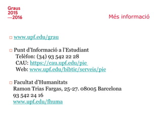 Més informació
□ www.upf.edu/grau
□ Punt d’Informació a l’Estudiant
Telèfon: (34) 93 542 22 28
CAU: https://cau.upf.edu/pie
Web: www.upf.edu/bibtic/serveis/pie
□ Facultat d’Humanitats
Ramon Trias Fargas, 25-27. 08005 Barcelona
93 542 24 16
www.upf.edu/fhuma
 