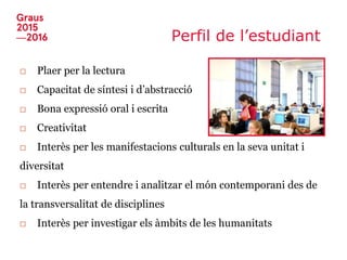 Perfil de l’estudiant
□ Plaer per la lectura
□ Capacitat de síntesi i d’abstracció
□ Bona expressió oral i escrita
□ Creativitat
□ Interès per les manifestacions culturals en la seva unitat i
diversitat
□ Interès per entendre i analitzar el món contemporani des de
la transversalitat de disciplines
□ Interès per investigar els àmbits de les humanitats
 