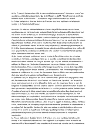 tendu. Et, depuis des semaines déjà, le ronron médiatique susurre qu'il ne resterait plus qu'une
question pour l'élection présidentielle. Qui de M. Macron ou de M. Fillon affrontera la cheffe de
l'extrême droite au second tour ? Les candidats de gauche sont mis hors jeu d'office.
La France n'a besoin ni du sosie féminin de Trump en pire, ni du liquidateur de la Sécurité
sociale, ni de l'ultralibéral ubérisateur.
Autrement dit, l'élection présidentielle serait prise en otage ! Et l'immense majorité de nos
concitoyens qui, de manière diverse, souhaitent des changements susceptibles d'améliorer leur
vie, de faire reculer le chômage, de réindustrialiser le pays, de conjurer le réchauffement
climatique, de revitaliser nos campagnes ou encore de changer ce système politique moribond,
n'auraient plus de véritable candidat pour le dire dans les urnes. Il est vrai que le total des voix de
la gauche reste trop faible. C'est aussi le résultat inquiétant de ce quinquennat qui a renié les
valeurs progressistes en mettant en oeuvre une politique à l'opposé des engagements pris en
2012. Une des conséquences de ces abandons a précisément été la montée de Mme Le Pen. Et
ceux qui portent une part de responsabilité dans cette situation voudraient en faire le point de
départ de toutes les réflexions d'avant vote !
Si des choses ont bougé positivement avec la victoire de Benoît Hamon lors des primaires
socialistes, il n'en reste pourtant pas moins que le candidat socialiste est loin de rassembler
l'électorat qui s'était retrouvé sur François Hollande il y a cinq ans. Nombre de ces électeurs lui
préférant M. Macron ou l'abstention. Curieusement, personne n'évoque cette division de
l'électorat socialiste. C'est pourtant elle qui handicape la gauche tout entière. Cela ne peut être
résolu par quelque accord de coin de table. Que la direction du Parti socialiste pense pouvoir
dépasser le problème en siphonnant des électeurs de Jean-Luc Mélenchon n'est pas le meilleur
choix pour garantir une rupture avec la politique menée depuis cinq ans.
Le problème n'est pas d'organiser des vases communicants à gauche mais de gagner au vote
des électrices et des électeurs qui, pour l'instant, ont l'intention de s'abstenir. Leur abstention
donne automatiquement de la force à l'extrême droite. L'un des moyens de libérer le pays de
l'angoisse de ce second tour annoncé serait de créer les conditions de la mobilisation de celles et
ceux qui attendent des propositions audacieuses pour un changement de gauche. Cela implique
d'impulser, d'organiser le débat à gauche pour un projet transformateur. Les citoyens doivent
redevenir maîtres du jeu et se faire entendre. Leur désir d'union est très important. Le Parti
communiste l'a pris en compte très tôt en choisissant de ne pas ajouter une candidature issue de
ses rangs à celles déjà annoncées. Ses adhérents ont fait le choix de soutenir Jean-Luc
Mélenchon avec l'ambition de contribuer à faire évoluer le rapport de forces du côté du monde du
travail, de la création, de l'écologie politique dans une démarche qui favorise le rassemblement là
où, aujourd'hui, dominent les divisions. Le faire avec audace, créativité et détermination nous
semble être le chemin le plus efficace et utile pour que l'emportent de nouvelles majorités
présidentielle et législative, par addition de leurs diverses composantes et non par leur
soustraction.
La France n'a besoin ni du sosie féminin de Trump en pire, ni du liquidateur de la Sécurité
sociale, ni de l'ultralibéral ubérisateur qui veut supprimer toute règle du travail et détruire les
services publics. Notre pays et l'Union européenne réclament une nouvelle ère du progressisme,
 