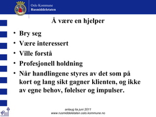 Å være en hjelper Bry seg Være interessert Ville forstå Profesjonell holdning  Når handlingene styres av det som på kort og lang sikt gagner klienten, og ikke av egne behov, følelser og impulser. anlaug lia juni 2011 www.rusmiddeletaten.oslo.kommune.no Oslo Kommune Rusmiddeletaten  