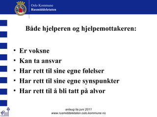 Både hjelperen og hjelpemottakeren: Er voksne Kan ta ansvar Har rett til sine egne følelser Har rett til sine egne synspunkter Har rett til å bli tatt på alvor anlaug lia juni 2011 www.rusmiddeletaten.oslo.kommune.no Oslo Kommune Rusmiddeletaten  