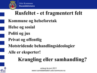 Rusfeltet - et fragmentert felt Kommune og helseforetak Helse og sosial Politi og jus Privat og offentlig Motstridende behandlingsideologier Alle er eksperter! Krangling eller samhandling? anlaug lia juni 2011 www.rusmiddeletaten.oslo.kommune.no Oslo Kommune Rusmiddeletaten  