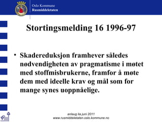 Stortingsmelding 16 1996-97 Skadereduksjon framhever således nødvendigheten av pragmatisme i møtet med stoffmisbrukerne, framfor å møte dem med ideelle krav og mål som for mange synes uoppnåelige.   anlaug lia juni 2011 www.rusmiddeletaten.oslo.kommune.no Oslo Kommune Rusmiddeletaten  