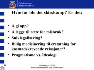 Hvorfor ble det slåsskamp? Er det: Å gi opp? Å legge til rette for misbruk? Sniklegalisering? Billig medisinering til erstatning for kostnadskrevende relasjoner? Pragmatisme vs. Ideologi anlaug lia juni 2011 www.rusmiddeletaten.oslo.kommune.no Oslo Kommune Rusmiddeletaten  