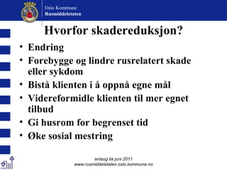 Hvorfor skadereduksjon? Endring Forebygge og lindre rusrelatert skade eller sykdom Bistå klienten i å oppnå egne mål Videreformidle klienten til mer egnet tilbud Gi husrom for begrenset tid Øke sosial mestring anlaug lia juni 2011 www.rusmiddeletaten.oslo.kommune.no Oslo Kommune Rusmiddeletaten  