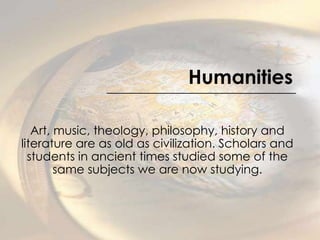 Humanities Art, music, theology, philosophy, history and literature are as old as civilization. Scholars and students in ancient times studied some of the same subjects we are now studying. 