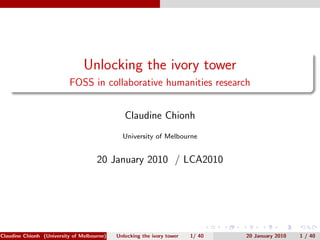 Unlocking the ivory tower
                          FOSS in collaborative humanities research


                                               Claudine Chionh
                                              University of Melbourne


                                     20 January 2010 / LCA2010




Claudine Chionh (University of Melbourne)   Unlocking the ivory tower   1/ 40   20 January 2010   1 / 40
 
