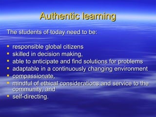 Authentic learning The students of today need to be: responsible global citizens  skilled in decision making,  able to anticipate and find solutions for problems adaptable in a continuously changing environment compassionate,  mindful of ethical considerations and service to the community, and  self-directing.  