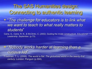 The SAS Humanities design: Connecting to authentic learning “ The challenge for educators is to link what we want to teach to what really matters to students ” Caine, G., Caine, R. N., & McClintic, C. (2002). Guiding the innate constructivist.  Educational Leadership .  September , (p.73). “ Nobody works harder at learning than a curious kid ”  Friedman, T. L. (2006).  The world is flat: The globalized world in the twenty-first century . London: Penguin (p.304). 
