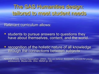 The SAS Humanities design:  tailored to meet student needs Relevant curriculum allows: students to pursue answers to questions they have about themselves, content, and the world.  recognition of the holistic nature of all knowledge through the connections between subjects  National Middle School Association. (2003) . This we believe: Successful schools for young adolescents. Westerville, Ohio: NMSA  (p. 20) 