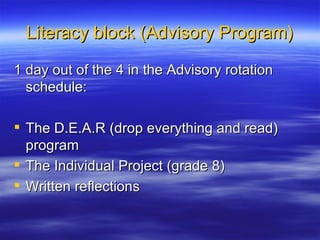 Literacy block (Advisory Program) 1 day out of the 4 in the Advisory rotation schedule: The D.E.A.R (drop everything and read) program The Individual Project (grade 8) Written reflections 
