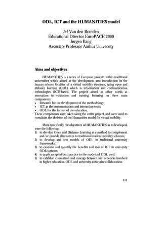 ODL, ICT and the HUMANITIES model

                  Jef Van den Branden
          Educational Director EuroPACE 2000
                       Jørgen Bang
          Associate Professor Aarhus University




Aims and objectives
      HUMANITIES is a series of European projects within traditional
universities which aimed at the development and introduction in the
human science faculties of a virtual mobility structure, using open and
distance learning (ODL) which is information and communication
technologies (ICT)-based. The project aimed in other words at
innovation in education and training, focusing on three main
components:
• Research for the development of the methodology;
• ICT as the communication and interaction tools;
• ODL for the format of the education.
These components were taken along the entire project, and were used to
constitute the skeleton of the Humanities model for virtual mobility.

      More specifically the objectives of HUMANITIES as it developed,
were the following:
1) to develop Open and Distance Learning as a method to complement
   and/or provide alternatives to traditional student mobility schemes;
2) to develop and test models of ODL in traditional university
   frameworks;
3) to examine and quantify the benefits and role of ICT in university
   ODL systems;
4) to apply accepted best practice to the models of ODL used;
5) to establish connection and synergy between key networks involved
   in higher education, ODL and university-enterprise collaboration;




                                                                   111
 