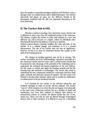 gives the speaker a somewhat prestigious platform and therefore create a
stronger sense of a unified forum with a unified discussion. The Internet
afterwards had plenty of space for the different threads in the
discussions combined with the still very important discussions in the
local classrooms.


D. The Teacher’s Role in ODL
       Whether a teacher is teaching a live, interactive course, his/her role
is different in many ways from the traditional teacher in the classroom.
The distance requires the teacher to relate with students in a new and
different way and to become, to a degree, reliant on individuals other
than himself/herself for the delivery of services to students.
Student-centred distance learning modifies the roles and jobs of the
teacher. It is a cultural change, and resistance to it is a natural
phenomenon. The role of the teacher does not lose its significance:
however, he/she is no more an omniscient lecturer but a guide on the
path of the learning process.

       The changes in teaching approach may not be as extreme. The
teacher necessitates all of the understandings, experience and skills of a
live classroom teacher and even more, since a virtual teacher should also
be prepared to take advantage of the potential of the technology and to
understand the technical and human implication of the new delivery.
He/she needs to rethink and adapt the learning material and his/her
learning style and methods to technologies. The teacher also needs to
understand the new components needed for a telecourse and how study
guide, textbook and telecourse lessons fit together. He/she needs to be
trained to develop other material, which may be needed for clarification
or enhancement of the pre-produced material.

      It is essential for the teacher to use effective interaction and
feedback strategies in order to involve his/her students. The teacher
“can see” all the students even when they do not happen to be physically
in the same room. Classroom teachers rely on a number of visual and
unobtrusive cues from their students to enhance their delivery of
instructional content. In contrast, the distant teacher has few, if any,
visual cues. Those cues that do exist are filtered through technological
devices such as video monitors. It is difficult to carry on a stimulating



                                                                         135
 