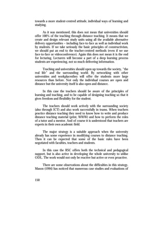 towards a more student-centred attitude, individual ways of learning and
studying.

      As it was mentioned, this does not mean that universities should
offer 100% of the teaching through distance teaching. It means that we
create and design relevant study units using all the available alternative
delivery opportunities – including face-to-face as well as individual work
by students. If we take seriously the basic principles of constructivism,
we should put an end to the teacher-centred methods (even if we use
face-to-face or videoconference). Again this does not mean it is the end
for lecturing. Lecturers will become a part of a deep learning process
students are experiencing, not so much delivering information.

      Teaching and universities should open up towards the society, “the
real life” and the surrounding world. By networking with other
universities and workplacesthey will offer the students more large
resources than before. Not only the individual courses are open and
distance but the university itself is also open and distance.

       In this case the teachers should be aware of the principles of
learning and teaching, and to be capable of designing teaching so that it
gives freedom and flexibility for the student.

       The teachers should work actively with the surrounding society
(also through ICT) and also work successfully in teams. When teachers
practice distance teaching they need to know how to write and produce
distance teaching material (print, WWW) and how to perform the roles
of a tutor and a mentor. And of course it is understood that teachers are
experts in their own academic field.

      The major strategy is a suitable approach when the university
already has some experience in modifying courses to distance teaching.
Then it can be expected that some of the basic rules have been
negotiated with faculties, teachers and students.

     In this case the RSC offers both the technical and pedagogical
support, but is also active in developing the whole university to utilise
ODL. The work would not only be reactive but active or even proactive.

    There are some observations about the difficulties in this strategy.
Mason (1994) has noticed that numerous case studies and evaluations of


150
 