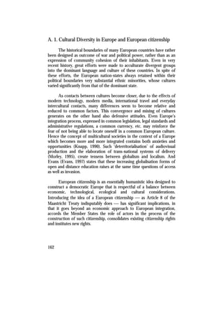 A. 1. Cultural Diversity in Europe and European citizenship
       The historical boundaries of many European countries have rather
been designed as outcome of war and political power, rather than as an
expression of community cohesion of their inhabitants. Even in very
recent history, great efforts were made to acculturate divergent groups
into the dominant language and culture of these countries. In spite of
these efforts, the European nation-states always retained within their
political boundaries very substantial ethnic minorities, whose cultures
varied significantly from that of the dominant state.

      As contacts between cultures become closer, due to the effects of
modern technology, modern media, international travel and everyday
intercultural contacts, many differences seem to become relative and
reduced to common factors. This convergence and mixing of cultures
generates on the other hand also defensive attitudes. Even Europe’s
integration process, expressed in common legislation, legal standards and
administrative regulations, a common currency, etc. may reinforce the
fear of not being able to locate oneself in a common European culture.
Hence the concept of multicultural societies in the context of a Europe
which becomes more and more integrated contains both anxieties and
opportunities (Knapp, 1990). Such ‘deterritorialisation’ of audiovisual
production and the elaboration of trans-national systems of delivery
(Morley, 1995), create tensens between globalism and localism. And
Evans (Evans, 1997) states that these increasing globalisation forms of
open and distance education raises at the same time questions of access
as well as invasion.

       European citizenship is an essentially humanistic idea designed to
construct a democratic Europe that is respectful of a balance between
economic, technological, ecological and cultural considerations.
Introducing the idea of a European citizenship  as Article 8 of the
Maastricht Treaty indisputably does  has significant implications, in
that it goes beyond an economic approach to European integration,
accords the Member States the role of actors in the process of the
construction of such citizenship, consolidates existing citizenship rights
and institutes new rights.




162
 