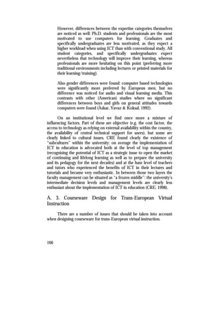 However, differences between the expertise categories themselves
      are noticed as well: Ph.D. students and professionals are the most
      motivated to use computers for learning. Graduates and
      specifically undergraduates are less motivated, as they expect a
      higher workload when using ICT than with conventional study. All
      student categories, and specifically undergraduates expect
      nevertheless that technology will improve their learning, whereas
      professionals are more hesitating on this point (preferring more
      traditional environments including lectures or printed materials for
      their learning/training).

      Also gender differences were found: computer based technologies
      were significantly more preferred by European men, but no
      difference was noticed for audio and visual learning media. This
      contrasts with other (American) studies where no significant
      differences between boys and girls on general attitudes towards
      computers were found (Askar, Yavuz & Koksal, 1992).

       On an institutional level we find once more a mixture of
influencing factors. Part of these are objective (e.g. the cost factor, the
access to technology as relying on external availability within the country,
the availability of central technical support for users), but some are
clearly linked to cultural issues. CRE found clearly the existence of
“subcultures” within the university: on average the implementation of
ICT in education is advocated both at the level of top management
(recognising the potential of ICT as a strategic issue to open the market
of continuing and lifelong learning as well as to prepare the university
and its pedagogy for the next decades) and at the base level of teachers
and tutors who experienced the benefits of ICT in their lectures and
tutorials and became very enthusiastic. In between those two layers the
faculty management can be situated as “a frozen middle”: the university’s
intermediate decision levels and management levels are clearly less
enthusiast about the implementation of ICT in education (CRE, 1998).

A. 3. Courseware Design for Trans-European Virtual
Instruction
     There are a number of issues that should be taken into account
when designing courseware for trans-European virtual instruction.




166
 