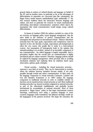 general claims in matters of cultural identity and language on behalf of
the EU and its member states, in particular as far as the advantages of
differentiation in minorities are concerned (just like colonisation, the
lingua franca model imposes standardisation quite unilaterally); 2° the
rich research tradition about the interaction between language and
culture, and more in particular the research on visual communication
(advertising, intercultural communication, semiotics) which rejects the
assumption that visual communication would simply escape cultural
differentiation.

       In Jansen & Lambert (1995) the authors conclude in a state of the
art overview on language policy versus language management, that the
naive belief in the existence of perfect communication and the
assumption that all partners in international (virtual / distance education)
networks have the same goals, expectations and competences must be
rejected. In fact, the diversity of goals, expectations and backgrounds is
often the very reason why people like to study in a trans-national
context. Any assumption of homogeneity leads to the opinion that
misunderstanding is an accident -instead of an inevitable component of
any communication - for which language is largely responsible. Such a
perception implies that the overall view on communication is highly
mechanical and not culture-oriented. Therefore, language policies should
be replaced by language management, which precisely aims at avoiding
mechanical solutions and replacing them by solutions based upon
observation, options, goals, strategies.

      Virtual societies - including the virtual instruction networks -
represent a new kind of society. They can be characterised as societies
where the relations between members become mainly, if not only,
possible through (verbal and other) communication. In their study on
the language component in virtual networks Cammaert, Lambert and
Van den Branden (Cammaert et al. 1997) analyse the language
component in traditional networks in order to establish whether its
function can be transferred into virtual networks as well. Most traditional
learning networks (e.g. learned societies) originated as national networks,
as part of the educational establishment, and gradually became
international by accumulation of national networks. Most of them
promoted a “lingua franca” policy in that larger international contacts
(meetings, conferences) were using a common language or some
common languages (with translation), but bilateral meetings would use
the language(s) of the partners involved. The larger the extension, the


                                                                        169
 