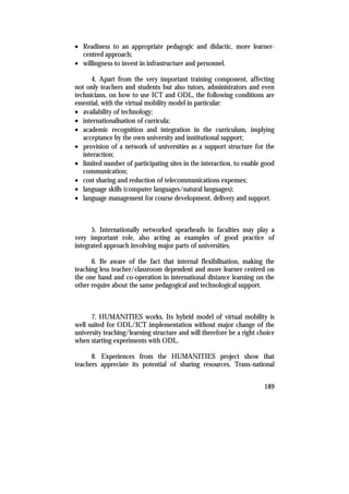 • Readiness to an appropriate pedagogic and didactic, more learner-
  centred approach;
• willingness to invest in infrastructure and personnel.

      4. Apart from the very important training component, affecting
not only teachers and students but also tutors, administrators and even
technicians, on how to use ICT and ODL, the following conditions are
essential, with the virtual mobility model in particular:
• availability of technology;
• internationalisation of curricula;
• academic recognition and integration in the curriculum, implying
   acceptance by the own university and institutional support;
• provision of a network of universities as a support structure for the
   interaction;
• limited number of participating sites in the interaction, to enable good
   communication;
• cost sharing and reduction of telecommunications expenses;
• language skills (computer languages/natural languages);
• language management for course development, delivery and support.



      5. Internationally networked spearheads in faculties may play a
very important role, also acting as examples of good practice of
integrated approach involving major parts of universities.

      6. Be aware of the fact that internal flexibilisation, making the
teaching less teacher/classroom dependent and more learner centred on
the one hand and co-operation in international distance learning on the
other require about the same pedagogical and technological support.



      7. HUMANITIES works. Its hybrid model of virtual mobility is
well suited for ODL/ICT implementation without major change of the
university teaching/learning structure and will therefore be a right choice
when starting experiments with ODL.

      8. Experiences from the HUMANITIES project show that
teachers appreciate its potential of sharing resources. Trans-national


                                                                       189
 