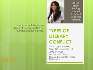 TYPES OF
LITERARY
CONFLICT
Imma Leya B. Lareza
BSMT,2C,Humanities13,
June 14, 2015
Mr. Jaime Cabrera
Centro Escolar University,
Philippines
I learn about the seven
types of literary conflict by
completing this activity.
Life isn’t
about
finding
yourself,
Its about
creating
yourself.
Related Stuff #1
Related Stuff #2
 