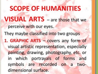 SCOPE OF HUMANITIES
VISUAL ARTS – are those that we
perceive with our eyes.
They maybe classified into two groups
1. GRAPHIC ARTS – covers any form of
visual artistic representation, especially
painting, drawing, photography, etc. or
in which portrayals of forms and
symbols are recorded on a two-
dimensional surface.
 