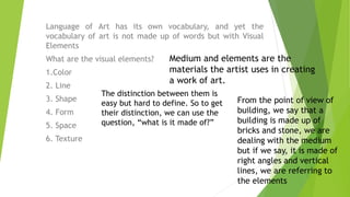 Language of Art has its own vocabulary, and yet the
vocabulary of art is not made up of words but with Visual
Elements
What are the visual elements?
1.Color
2. Line
3. Shape
4. Form
5. Space
6. Texture
Medium and elements are the
materials the artist uses in creating
a work of art.
The distinction between them is
easy but hard to define. So to get
their distinction, we can use the
question, “what is it made of?”
From the point of view of
building, we say that a
building is made up of
bricks and stone, we are
dealing with the medium
but if we say, it is made of
right angles and vertical
lines, we are referring to
the elements
 