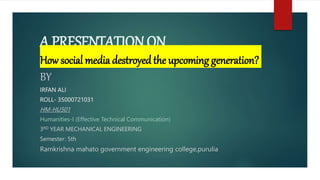 A PRESENTATION ON
How social media destroyed the upcoming generation?
BY
IRFAN ALI
ROLL- 35000721031
HM-HU501
Humanities-I (Effective Technical Communication)
3RD YEAR MECHANICAL ENGINEERING
Semester: 5th
Ramkrishna mahato government engineering college,purulia
 