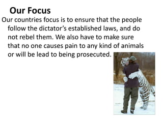 Our Focus
Our countries focus is to ensure that the people
 follow the dictator’s established laws, and do
 not rebel them. We also have to make sure
 that no one causes pain to any kind of animals
 or will be lead to being prosecuted.
 