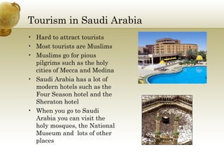 Tourism in Saudi Arabia Hard to attract tourists Most tourists are Muslims Muslims go for pious pilgrims such as the holy cities of Mecca and Medina  Saudi Arabia has a lot of modern hotels such as the Four Season hotel and the Sheraton hotel When you go to Saudi Arabia you can visit the holy mosques, the National Museum and  lots of other places  