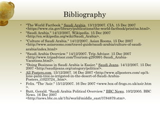 Bibliography  "The World Factbook."  Saudi Arabia . 13/12/2007. CIA. 15 Dec 2007 <https://www.cia.gov/library/publications/the-world-factbook/print/sa.html>.  "Saudi Arabia." 14/12/2007. Wikipedia. 15 Dec 2007 <http://en.wikipedia.org/wiki/Saudi_Arabia>.  "Culture of Saudi Arabia." 14/12/2007. Asian Rooms. 15 Dec 2007 <http://www.asiarooms.com/travel-guide/saudi-arabia/culture-of-saudi-arabia/index.html>   "Saudi Arabia Overview." 14/12/2007. Trip Advisor. 15 Dec 2007 <http://www.tripadvisor.com/Tourism-g293991-Saudi_Arabia-Vacations.html>.  "Doing Business in Saudi Arabia is Easier."  Saudi Jeans . 14/12/2007. 15 Dec 2007 <http://saudijeans.org/category/politics/>. All Posters.com . 15/12/2007. 16 Dec 2007 <http://www.allposters.com/-sp/A-lone-palm-tree-is-irrigated-in-the-desert-of-Saudi-Arabia-Posters_i1023724_.htm>. Felix. "The 'Asir." 15/12/2007. 16 Dec 2007 <www.box-of-frogs.co.uk/asir.htm >. Butt, Gerald. "Saudi Arabia Political Overview."  BBC News . 10/2/2005. BBC News. 16 Dec 2007 <http://news.bbc.co.uk/1/hi/world/middle_east/3784879.stm>. 