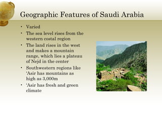 Geographic Features of Saudi Arabia Varied The sea level rises from the western costal region  The land rises in the west and makes a mountain range, which lies a plateau of Nejd in the center Southwestern regions like ‘Asir has mountains as high as 3,000m ‘ Asir has fresh and green climate 