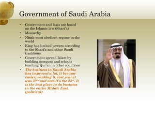 Government of Saudi Arabia Government and laws are based on the Islamic law (Shari’a) Monarchy Ninth most obedient regime in the world King has limited powers according to the Shari’a and other Saudi traditions Government spread Islam by building mosques and schools teaching Qur’an in other countries The business in Saudi Arabia has improved a lot, it became easier; ranking it, last year it was 38 th  and now it’s the 23 rd . It is the best place to do business in the entire Middle East. (political) 