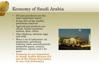 Economy of Saudi Arabia Oil and petroleum are the most important export It has 25% of the world’s petroleum reserves Agricultural products are: wheat, barley tomatoes, melons, date, citrus Also chickens, muttons eggs and milk  Have a lot of industries: oil production, petroleum refining, basic petrochemicals, industrial gases, cement, fertilizers, plastic and a lot more Economy is very important in Saudi Arabia because it’s one of the things that makes it very rich (economic) 