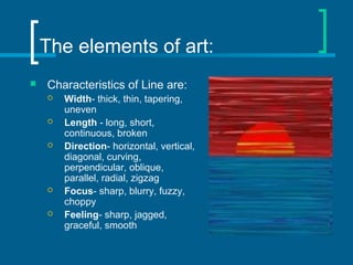 The elements of art:
 Characteristics of Line are:
 Width- thick, thin, tapering,
uneven
 Length - long, short,
continuous, broken
 Direction- horizontal, vertical,
diagonal, curving,
perpendicular, oblique,
parallel, radial, zigzag
 Focus- sharp, blurry, fuzzy,
choppy
 Feeling- sharp, jagged,
graceful, smooth
 