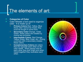 The elements of art:
 Categories of Color
 Color Wheels a tool used to organize
color. It is made up of:
 Primary Colors-Red, Yellow, Blue
these color cannot be mixed, they
must be bought in some form.
 Secondary Color-Orange, Violet,
Green, these colors are created by
mixing two primaries.
 Intermediate Colors- Red Orange,
Yellow Green, Blue Violet, etc.; mixing
a primary with a secondary creates
these colors.
 Complementary Colors-are colors
that are opposite each other on the
color wheel. When placed next to
each other they look bright and when
mixed together they neutralize each
other.
 