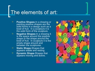 The elements of art:
 Positive Shapes-In a drawing or
painting positive shapes are the
solid forms in a design such as a
bowl of fruit. In a sculpture it is
the solid form of the sculpture.
 Negative Shapes-In a drawing it
is the space around the positive
shape or the shape around the
bowl of fruit. In sculpture it is the
empty shape around and
between the sculptures.
 Static Shape-Shapes that
appears stable and resting.
 Dynamic Shape-Shapes that
appears moving and active.
 