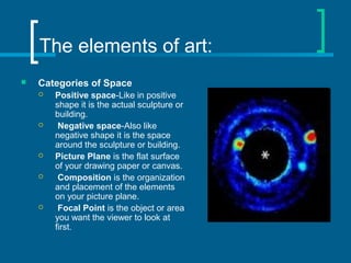 The elements of art:
 Categories of Space
 Positive space-Like in positive
shape it is the actual sculpture or
building.
 Negative space-Also like
negative shape it is the space
around the sculpture or building.
 Picture Plane is the flat surface
of your drawing paper or canvas.
 Composition is the organization
and placement of the elements
on your picture plane.
 Focal Point is the object or area
you want the viewer to look at
first.
 