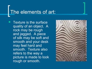 The elements of art:
 Texture is the surface
quality of an object. A
rock may be rough
and jagged. A piece
of silk may be soft and
smooth and your desk
may feel hard and
smooth. Texture also
refers to the way a
picture is made to look
rough or smooth.
 