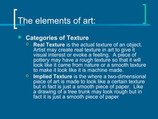The elements of art:
 Categories of Texture
 Real Texture is the actual texture of an object.
Artist may create real texture in art to give it
visual interest or evoke a feeling. A piece of
pottery may have a rough texture so that it will
look like it came from nature or a smooth texture
to make it look like it is machine made.
 Implied Texture is the where a two-dimensional
piece of art is made to look like a certain texture
but in fact is just a smooth piece of paper. Like
a drawing of a tree trunk may look rough but in
fact it is just a smooth piece of paper
 