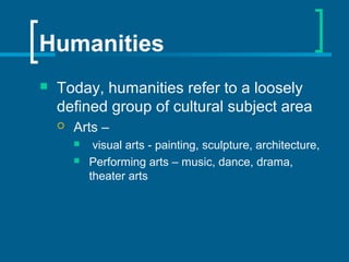 Humanities
 Today, humanities refer to a loosely
defined group of cultural subject area
 Arts –
 visual arts - painting, sculpture, architecture,
 Performing arts – music, dance, drama,
theater arts
 