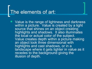 The elements of art:
 Value is the range of lightness and darkness
within a picture. Value is created by a light
source that shines on an object creating
highlights and shadows. It also illuminates
the local or actual color of the subject.
Value creates depth within a picture making
an object look three dimensional with
highlights and cast shadows, or in a
landscape where it gets lighter in value as it
recedes to the background giving the
illusion of depth.
 