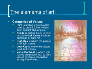 The elements of art:
 Categories of Values
 Tint is adding white to color
paint to create lighter values
such as light blue or pink.
 Shade is adding black to paint
to create dark values such as
dark blue or dark red.
 High-Key is where the picture
is all light values.
 Low-Key is where the picture
is all dark values.
 Value Contrast is where light
values are placed next to dark
values to create contrast or
strong differences.
 