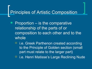 Principles of Artistic Composition
 Proportion – is the comparative
relationship of the parts of or
composition to each other and to the
whole
 i.e. Greek Parthenon created according
to the Principle of Golden section (small
part must relate to the larger part)
 i.e. Henri Matisse’s Large Reclining Nude
 