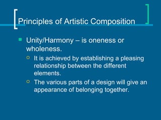 Principles of Artistic Composition
 Unity/Harmony – is oneness or
wholeness.
 It is achieved by establishing a pleasing
relationship between the different
elements.
 The various parts of a design will give an
appearance of belonging together.
 