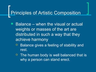 Principles of Artistic Composition
 Balance – when the visual or actual
weights or masses of the art are
distributed in such a way that they
achieve harmony
 Balance gives a feeling of stability and
rest.
 The human body is well balanced that is
why a person can stand erect.
 
