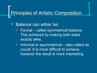 Principles of Artistic Composition
 Balance can either be:
 Formal – called symmetrical balance.
This achieved by making both sides
exactly alike.
 Informal or asymmetrical – also called as
occult. It is more difficult to achieve,
however the result is more interesting.
 