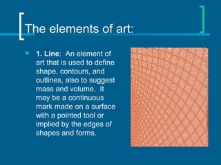 The elements of art:
 1. Line: An element of
art that is used to define
shape, contours, and
outlines, also to suggest
mass and volume. It
may be a continuous
mark made on a surface
with a pointed tool or
implied by the edges of
shapes and forms.
 