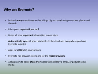 • Makes it easy to easily remember things big and small using computer, phone and
the web.
• It is a great organizational tool
• Keeps all your important information in one place
• Automatically syncs all your notebooks to the cloud and everywhere you have
Evernote installed
• Apps for all kind of smartphones
• Evernote has browser extensions for the major browsers
• Allows users to easily share their notes with others via email, or popular social
media
Why use Evernote?
 