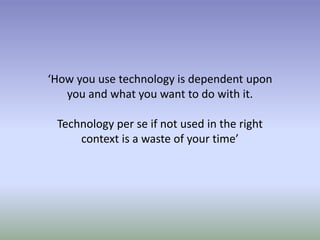 ‘How you use technology is dependent upon
you and what you want to do with it.
Technology per se if not used in the right
context is a waste of your time’
 